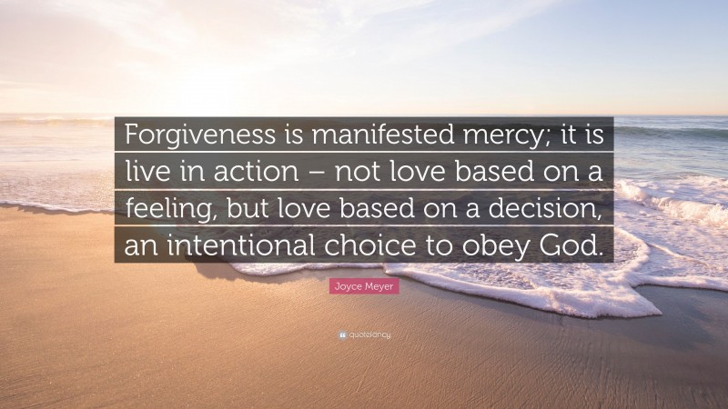 Joyce Meyer Quote: “Forgiveness is manifested mercy; it is live in action – not love based on a feeling, but love based on a decision, an intentional choice to obey God.”