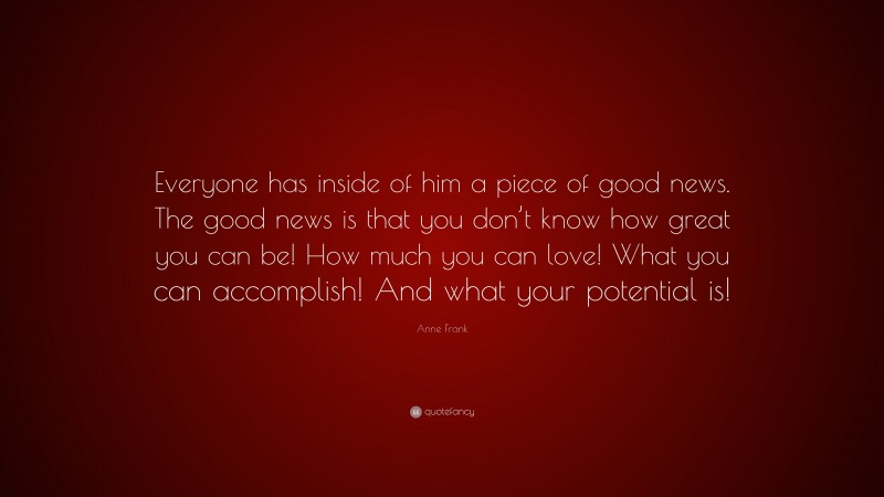 Anne Frank Quote: “Everyone has inside of him a piece of good news. The good news is that you don’t know how great you can be! How much you can love! What you can accomplish! And what your potential is!”