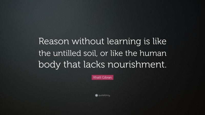 Khalil Gibran Quote: “Reason without learning is like the untilled soil, or like the human body that lacks nourishment.”