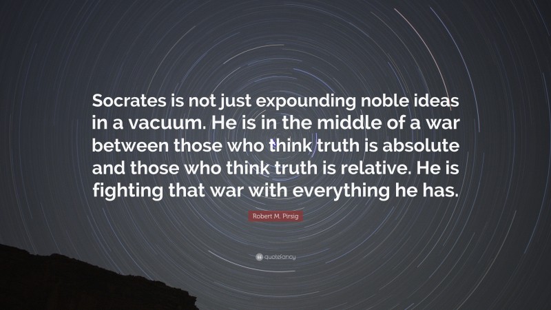 Robert M. Pirsig Quote: “Socrates is not just expounding noble ideas in a vacuum. He is in the middle of a war between those who think truth is absolute and those who think truth is relative. He is fighting that war with everything he has.”