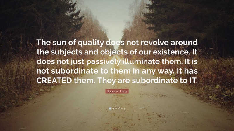 Robert M. Pirsig Quote: “The sun of quality does not revolve around the subjects and objects of our existence. It does not just passively illuminate them. It is not subordinate to them in any way. It has CREATED them. They are subordinate to IT.”