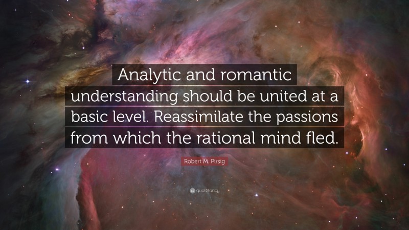Robert M. Pirsig Quote: “Analytic and romantic understanding should be united at a basic level. Reassimilate the passions from which the rational mind fled.”