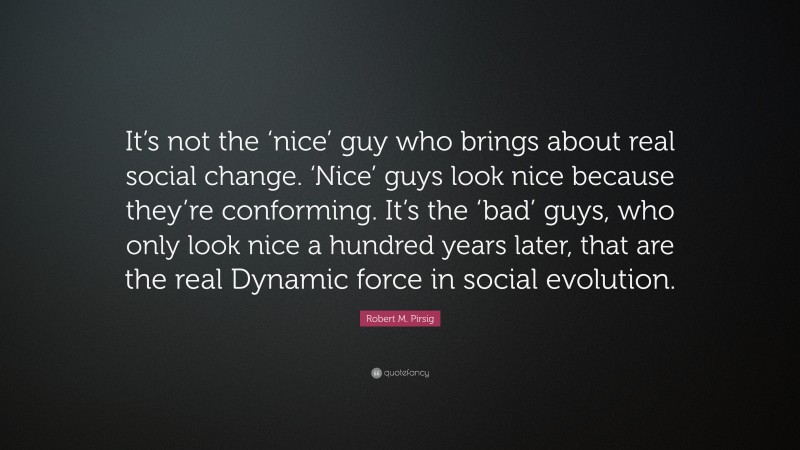Robert M. Pirsig Quote: “It’s not the ‘nice’ guy who brings about real social change. ‘Nice’ guys look nice because they’re conforming. It’s the ‘bad’ guys, who only look nice a hundred years later, that are the real Dynamic force in social evolution.”