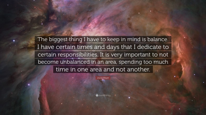 Joyce Meyer Quote: “The biggest thing I have to keep in mind is balance. I have certain times and days that I dedicate to certain responsibilities. It is very important to not become unbalanced in an area, spending too much time in one area and not another.”