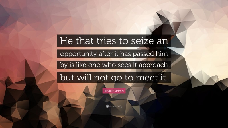 Khalil Gibran Quote: “He that tries to seize an opportunity after it has passed him by is like one who sees it approach but will not go to meet it.”