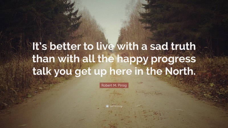Robert M. Pirsig Quote: “It’s better to live with a sad truth than with all the happy progress talk you get up here in the North.”