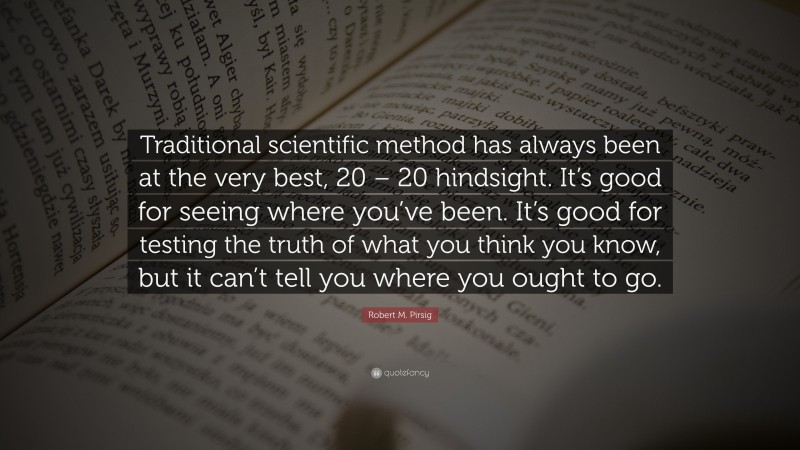 Robert M. Pirsig Quote: “Traditional scientific method has always been at the very best, 20 – 20 hindsight. It’s good for seeing where you’ve been. It’s good for testing the truth of what you think you know, but it can’t tell you where you ought to go.”