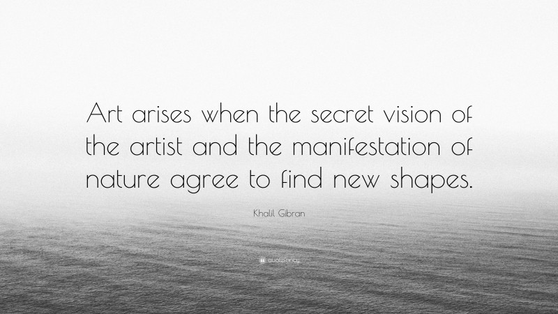 Khalil Gibran Quote: “Art arises when the secret vision of the artist and the manifestation of nature agree to find new shapes.”