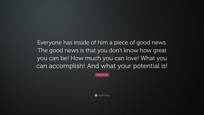 Anne Frank Quote: “Everyone has inside of him a piece of good news. The good news is that you don’t know how great you can be! How much you can love! What you can accomplish! And what your potential is!”
