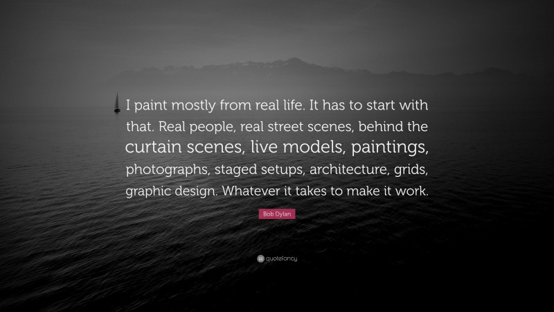 Bob Dylan Quote: “I paint mostly from real life. It has to start with that. Real people, real street scenes, behind the curtain scenes, live models, paintings, photographs, staged setups, architecture, grids, graphic design. Whatever it takes to make it work.”