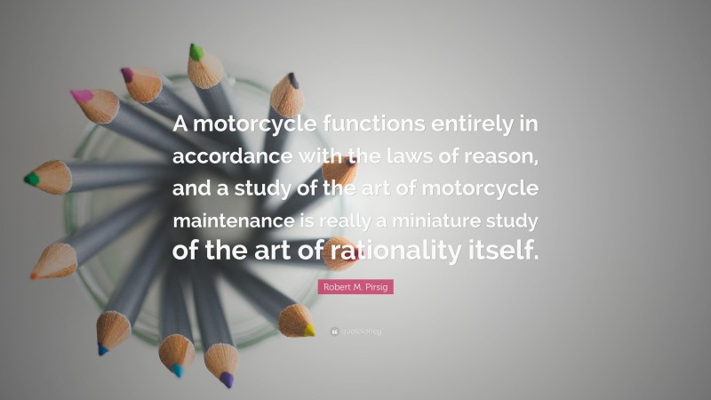 Robert M. Pirsig Quote: “A motorcycle functions entirely in accordance with the laws of reason, and a study of the art of motorcycle maintenance is really a miniature study of the art of rationality itself.”