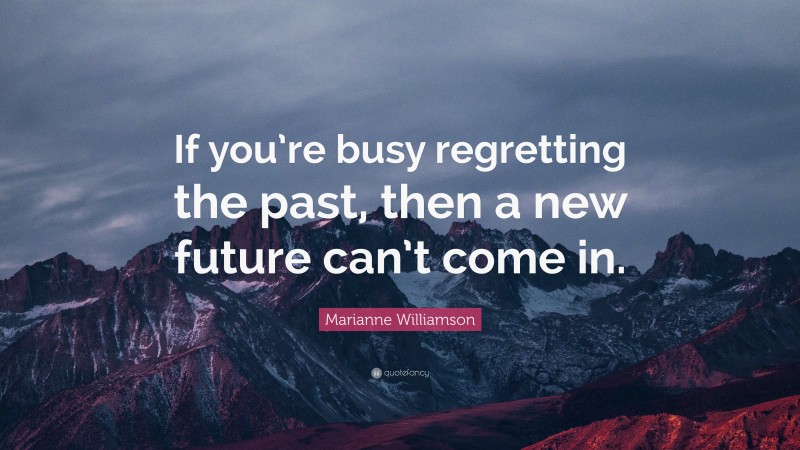 Marianne Williamson Quote: “If you’re busy regretting the past, then a new future can’t come in.”
