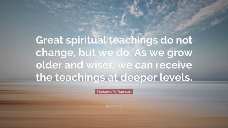 Marianne Williamson Quote: “Great spiritual teachings do not change, but we do. As we grow older and wiser, we can receive the teachings at deeper levels.”