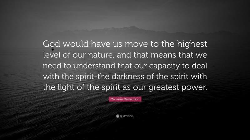 Marianne Williamson Quote: “God would have us move to the highest level of our nature, and that means that we need to understand that our capacity to deal with the spirit-the darkness of the spirit with the light of the spirit as our greatest power.”