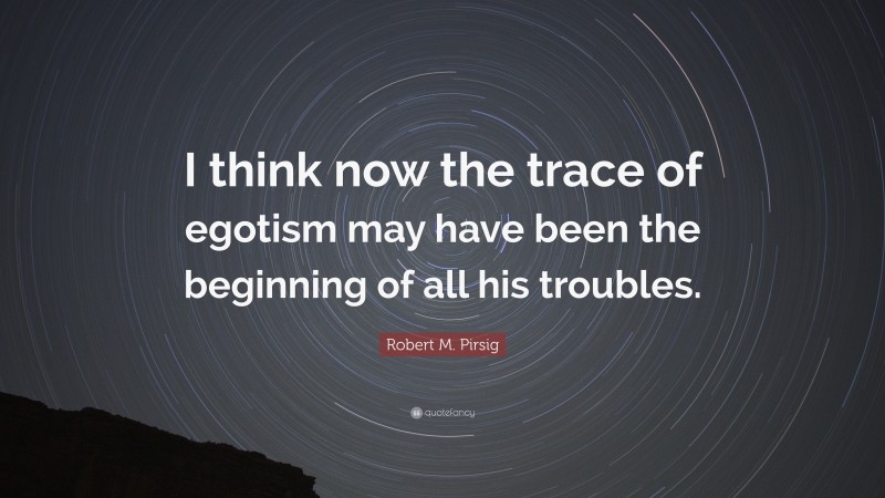 Robert M. Pirsig Quote: “I think now the trace of egotism may have been the beginning of all his troubles.”