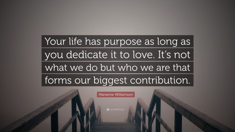 Marianne Williamson Quote: “Your life has purpose as long as you dedicate it to love. It’s not what we do but who we are that forms our biggest contribution.”