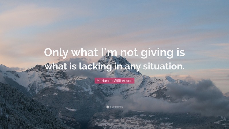 Marianne Williamson Quote: “Only what I’m not giving is what is lacking in any situation.”