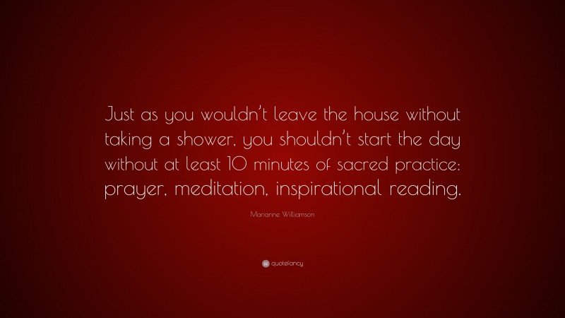 Marianne Williamson Quote: “Just as you wouldn’t leave the house without taking a shower, you shouldn’t start the day without at least 10 minutes of sacred practice: prayer, meditation, inspirational reading.”