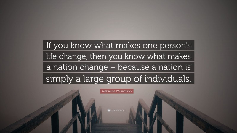 Marianne Williamson Quote: “If you know what makes one person’s life change, then you know what makes a nation change – because a nation is simply a large group of individuals.”
