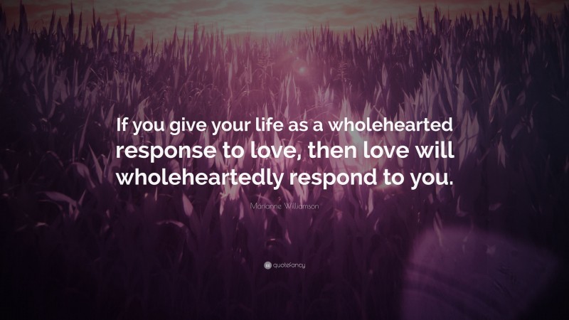 Marianne Williamson Quote: “If you give your life as a wholehearted response to love, then love will wholeheartedly respond to you.”