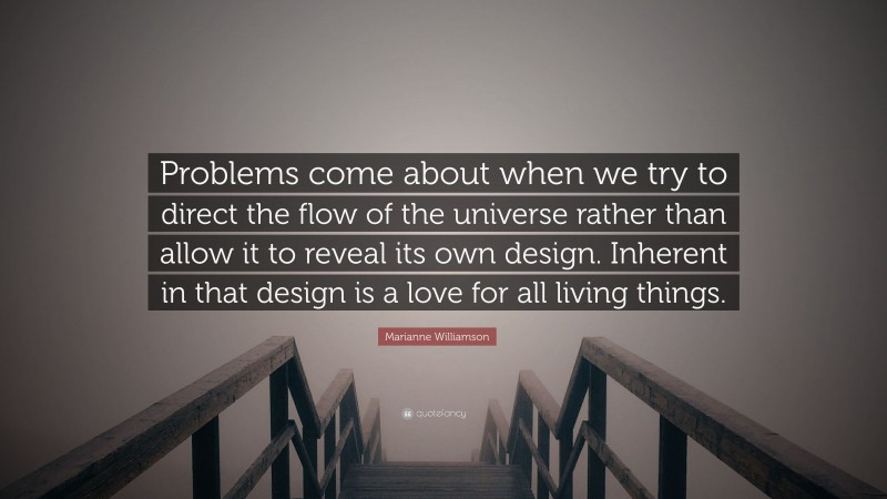 Marianne Williamson Quote: “Problems come about when we try to direct the flow of the universe rather than allow it to reveal its own design. Inherent in that design is a love for all living things.”
