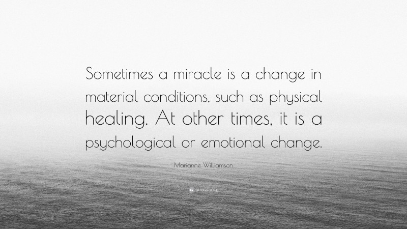Marianne Williamson Quote: “Sometimes a miracle is a change in material conditions, such as physical healing. At other times, it is a psychological or emotional change.”