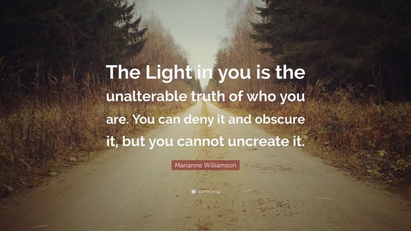 Marianne Williamson Quote: “The Light in you is the unalterable truth of who you are. You can deny it and obscure it, but you cannot uncreate it.”