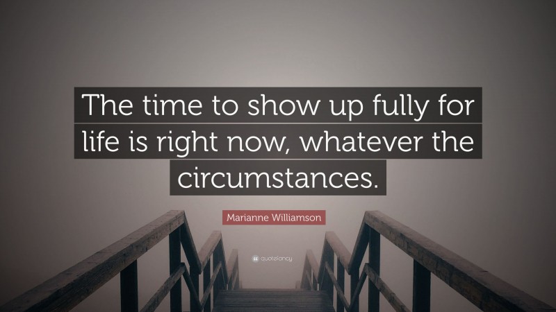 Marianne Williamson Quote: “The time to show up fully for life is right now, whatever the circumstances.”