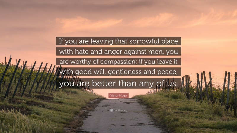 Victor Hugo Quote: “If you are leaving that sorrowful place with hate and anger against men, you are worthy of compassion; if you leave it with good will, gentleness and peace, you are better than any of us.”