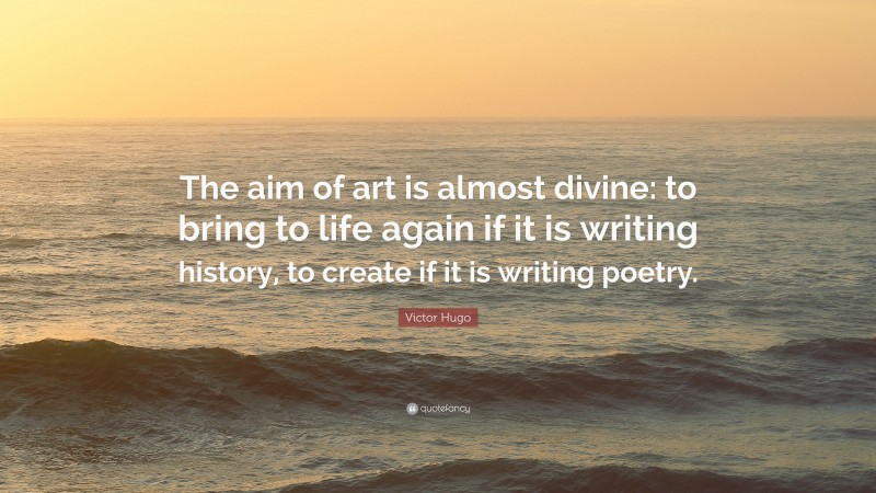 Victor Hugo Quote: “The aim of art is almost divine: to bring to life again if it is writing history, to create if it is writing poetry.”