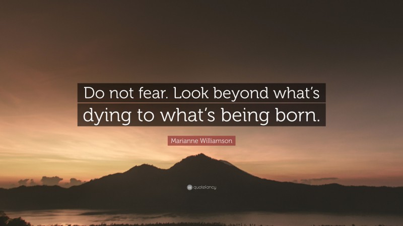 Marianne Williamson Quote: “Do not fear. Look beyond what’s dying to what’s being born.”