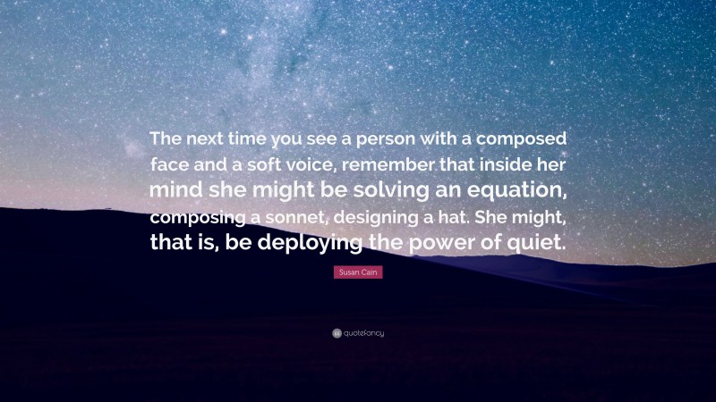 Susan Cain Quote: “The next time you see a person with a composed face and a soft voice, remember that inside her mind she might be solving an equation, composing a sonnet, designing a hat. She might, that is, be deploying the power of quiet.”