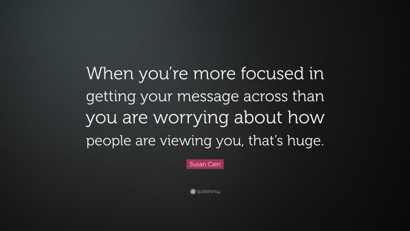 Susan Cain Quote: “When you’re more focused in getting your message across than you are worrying about how people are viewing you, that’s huge.”