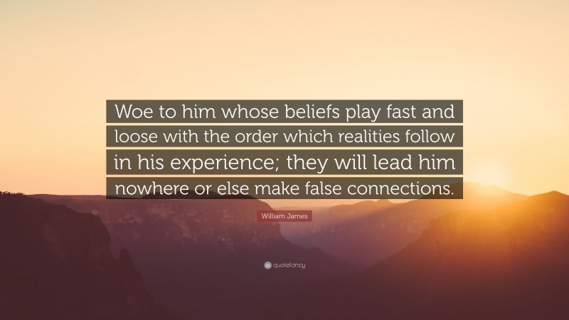 William James Quote: “Woe to him whose beliefs play fast and loose with the order which realities follow in his experience; they will lead him nowhere or else make false connections.”