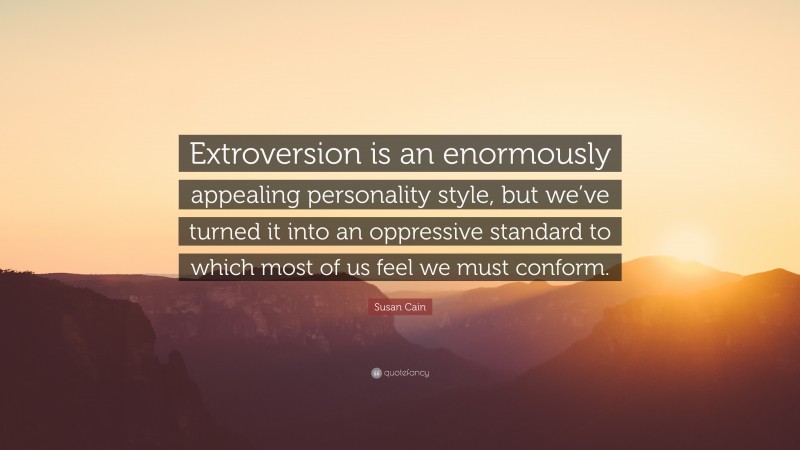 Susan Cain Quote: “Extroversion is an enormously appealing personality style, but we’ve turned it into an oppressive standard to which most of us feel we must conform.”