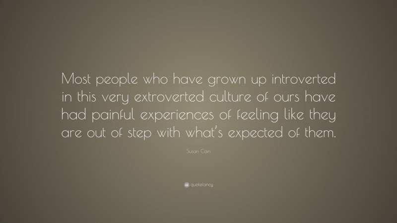 Susan Cain Quote: “Most people who have grown up introverted in this very extroverted culture of ours have had painful experiences of feeling like they are out of step with what’s expected of them.”