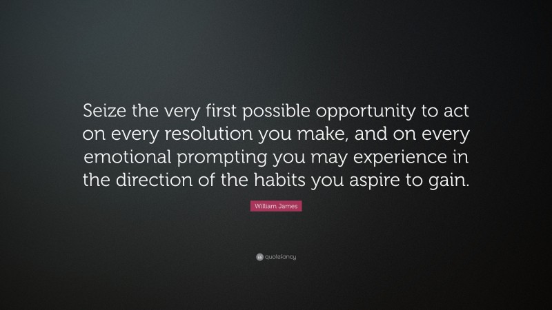 William James Quote: “Seize the very first possible opportunity to act on every resolution you make, and on every emotional prompting you may experience in the direction of the habits you aspire to gain.”