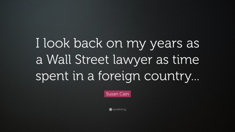 Susan Cain Quote: “I look back on my years as a Wall Street lawyer as time spent in a foreign country...”
