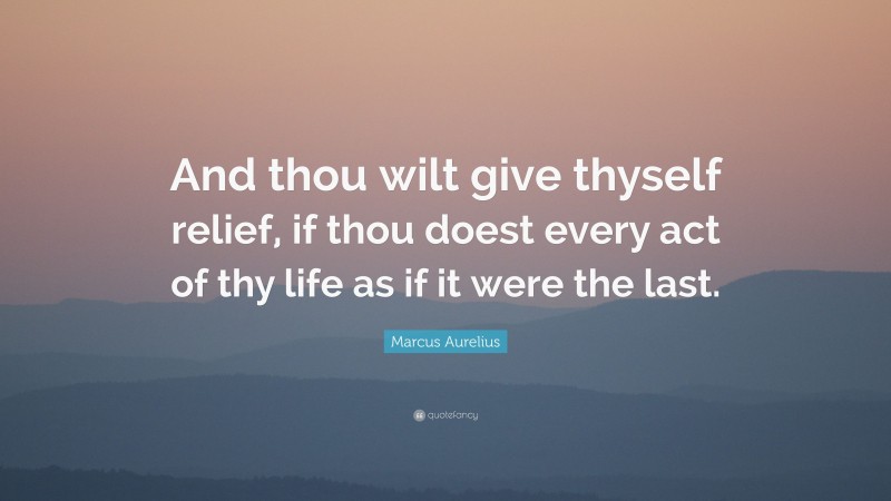 Marcus Aurelius Quote: “And thou wilt give thyself relief, if thou doest every act of thy life as if it were the last.”