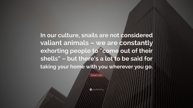 Susan Cain Quote: “In our culture, snails are not considered valiant animals – we are constantly exhorting people to “come out of their shells” – but there’s a lot to be said for taking your home with you wherever you go.”