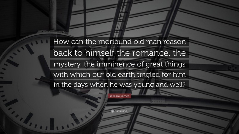 William James Quote: “How can the moribund old man reason back to himself the romance, the mystery, the imminence of great things with which our old earth tingled for him in the days when he was young and well?”