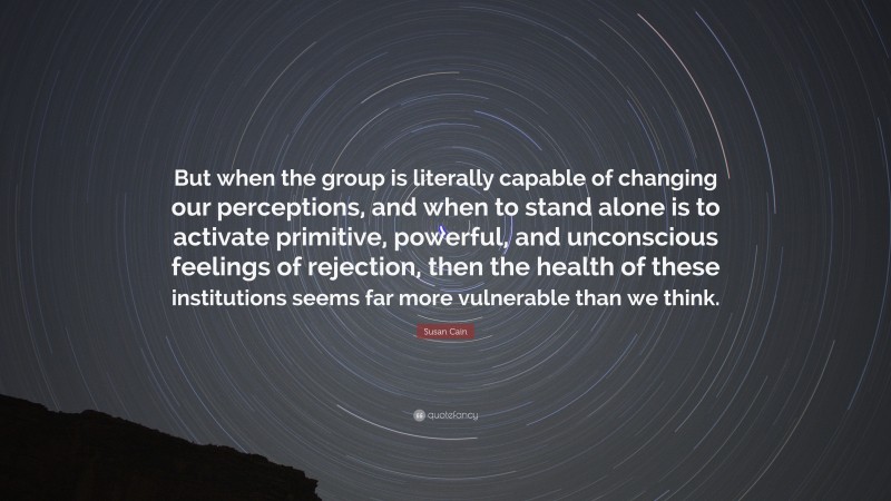 Susan Cain Quote: “But when the group is literally capable of changing our perceptions, and when to stand alone is to activate primitive, powerful, and unconscious feelings of rejection, then the health of these institutions seems far more vulnerable than we think.”