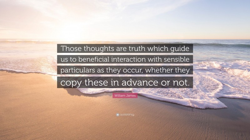 William James Quote: “Those thoughts are truth which guide us to beneficial interaction with sensible particulars as they occur, whether they copy these in advance or not.”