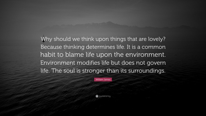 William James Quote: “Why should we think upon things that are lovely? Because thinking determines life. It is a common habit to blame life upon the environment. Environment modifies life but does not govern life. The soul is stronger than its surroundings.”