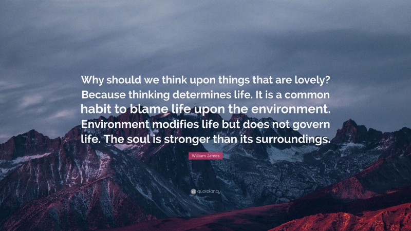 William James Quote: “Why should we think upon things that are lovely? Because thinking determines life. It is a common habit to blame life upon the environment. Environment modifies life but does not govern life. The soul is stronger than its surroundings.”
