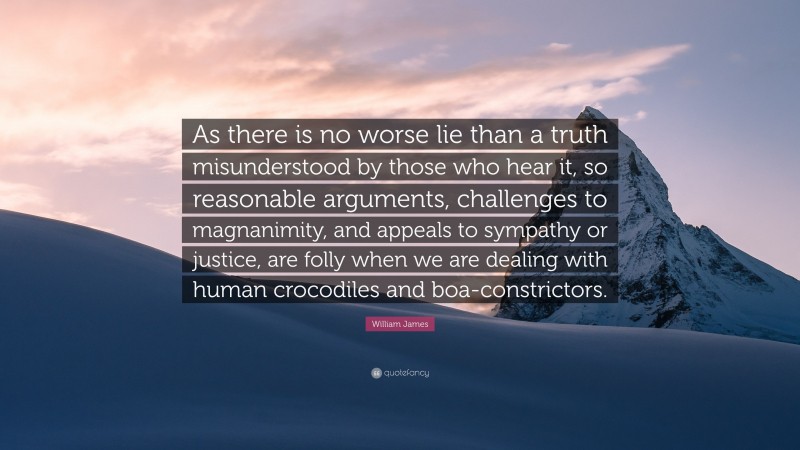 William James Quote: “As there is no worse lie than a truth misunderstood by those who hear it, so reasonable arguments, challenges to magnanimity, and appeals to sympathy or justice, are folly when we are dealing with human crocodiles and boa-constrictors.”