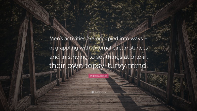 William James Quote: “Men’s activities are occupied into ways – in grappling with external circumstances and in striving to set things at one in their own topsy-turvy mind.”