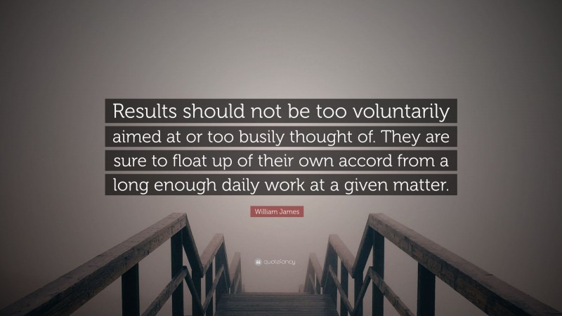 William James Quote: “Results should not be too voluntarily aimed at or too busily thought of. They are sure to float up of their own accord from a long enough daily work at a given matter.”