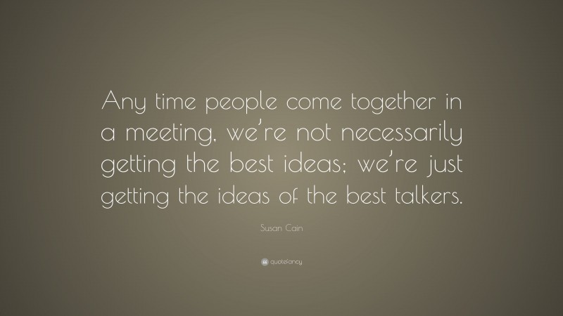 Susan Cain Quote: “Any time people come together in a meeting, we’re not necessarily getting the best ideas; we’re just getting the ideas of the best talkers.”