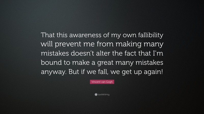 Vincent van Gogh Quote: “That this awareness of my own fallibility will prevent me from making many mistakes doesn’t alter the fact that I’m bound to make a great many mistakes anyway. But if we fall, we get up again!”